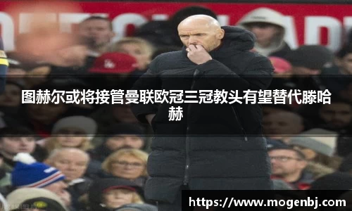 图赫尔或将接管曼联欧冠三冠教头有望替代滕哈赫